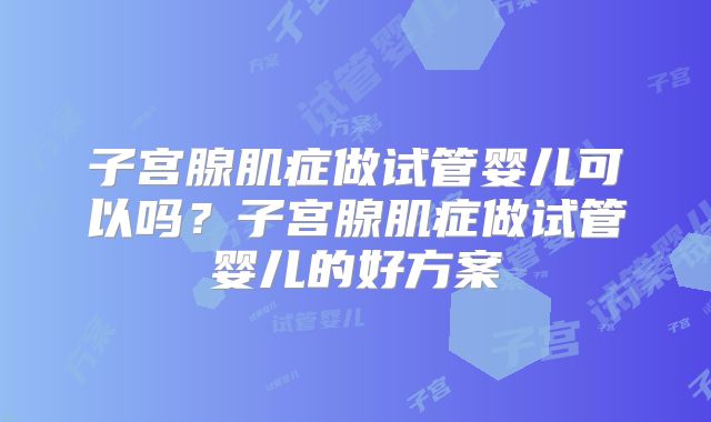 子宫腺肌症做试管婴儿可以吗？子宫腺肌症做试管婴儿的好方案