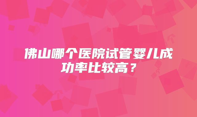 佛山哪个医院试管婴儿成功率比较高?