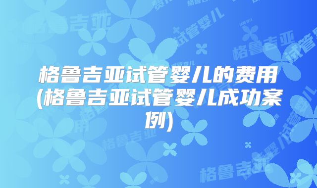 格鲁吉亚试管婴儿的费用(格鲁吉亚试管婴儿成功案例)