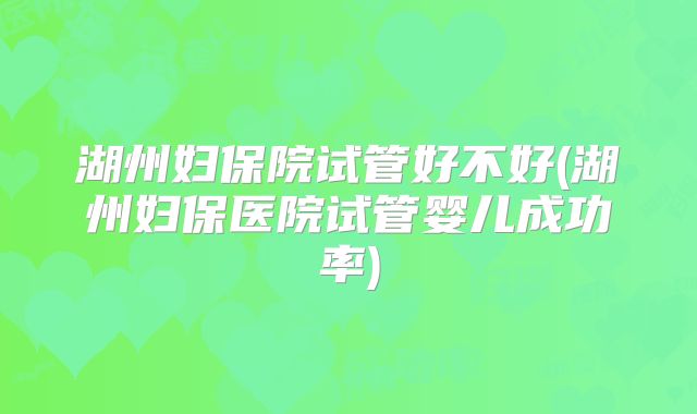 湖州妇保院试管好不好(湖州妇保医院试管婴儿成功率)