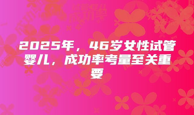 2025年,46岁女性试管婴儿,成功率考量至关重要