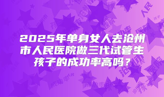 2025年单身女人去沧州市人民医院做三代试管生孩子的成功率高吗?