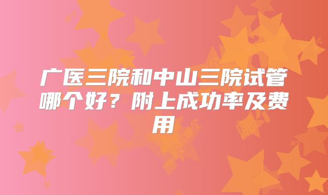 广医三院和中山三院试管哪个好？附上成功率及费用