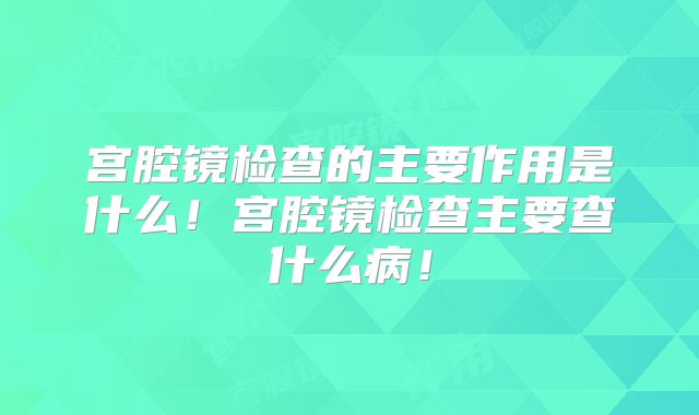 宫腔镜检查的主要作用是什么！宫腔镜检查主要查什么病！