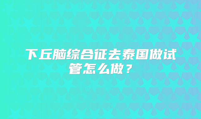 下丘脑综合征去泰国做试管怎么做？