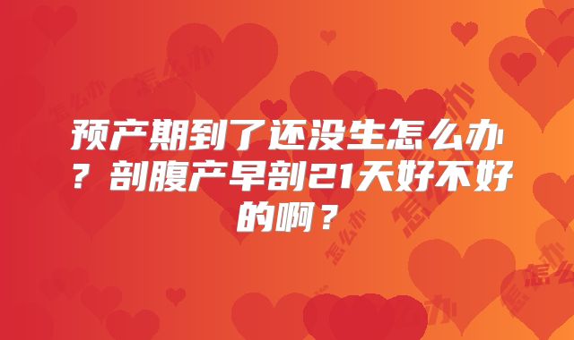 预产期到了还没生怎么办？剖腹产早剖21天好不好的啊？