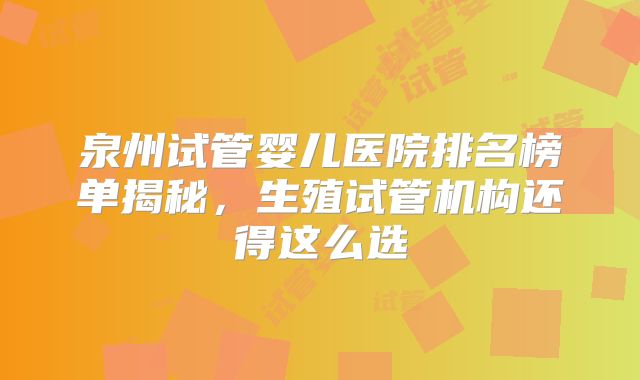泉州试管婴儿医院排名榜单揭秘,生殖试管机构还得这么选