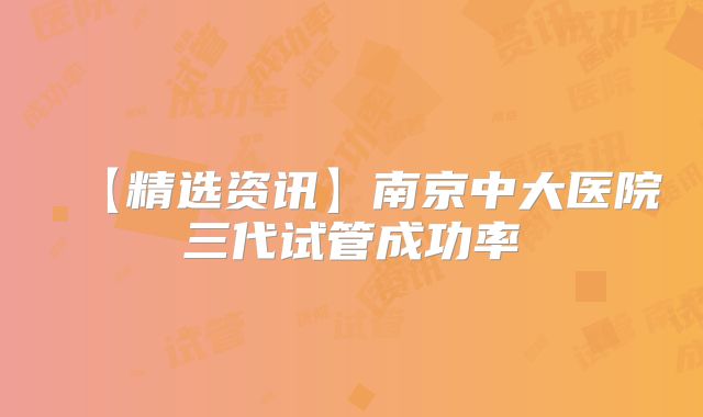 【精选资讯】南京中大医院三代试管成功率