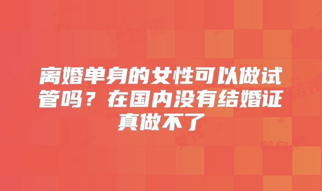 离婚单身的女性可以做试管吗？在国内没有结婚证真做不了