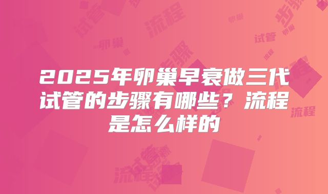 2025年卵巢早衰做三代试管的步骤有哪些?流程是怎么样的