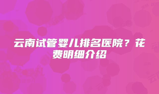 云南试管婴儿排名医院？花费明细介绍