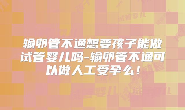 输卵管不通想要孩子能做试管婴儿吗-输卵管不通可以做人工受孕么！