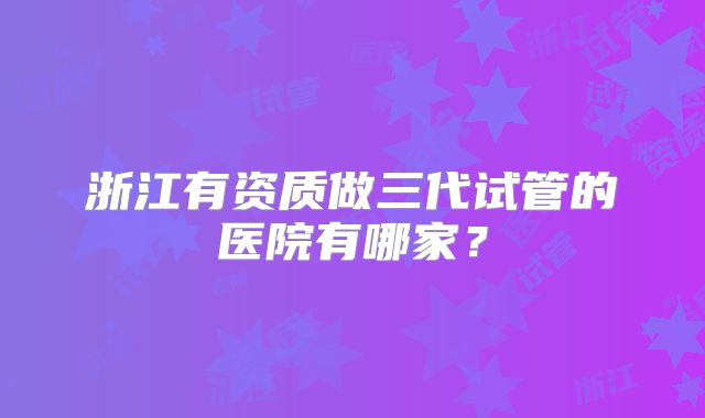 浙江有资质做三代试管的医院有哪家？
