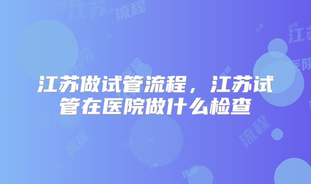 江苏做试管流程，江苏试管在医院做什么检查