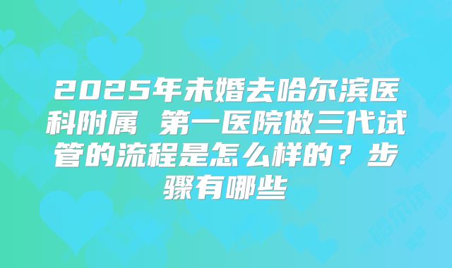 2025年未婚去哈尔滨医科附属 第一医院做三代试管的流程是怎么样的?步骤有哪些