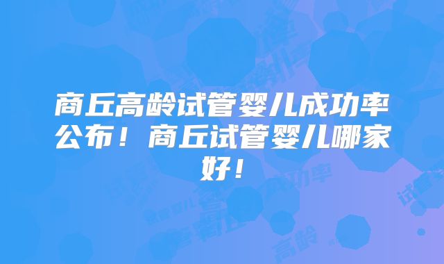 商丘高龄试管婴儿成功率公布！商丘试管婴儿哪家好！