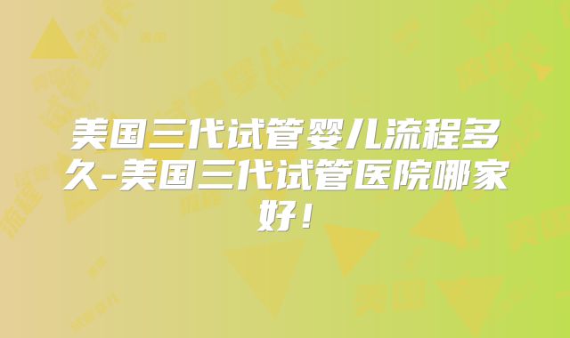美国三代试管婴儿流程多久-美国三代试管医院哪家好!
