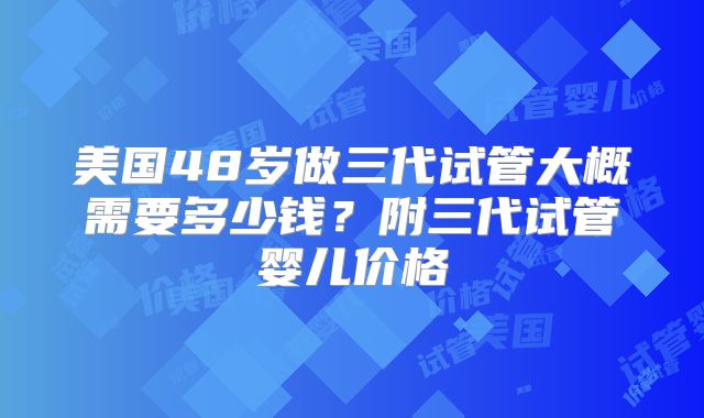 美国48岁做三代试管大概需要多少钱?附三代试管婴儿价格
