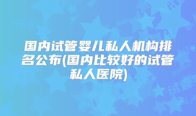 国内试管婴儿私人机构排名公布(国内比较好的试管私人医院)