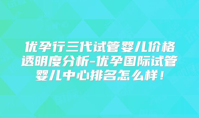 优孕行三代试管婴儿价格透明度分析-优孕国际试管婴儿中心排名怎么样！