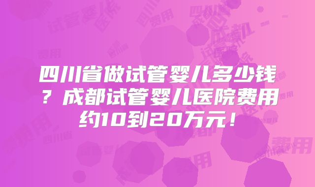 四川省做试管婴儿多少钱?成都试管婴儿医院费用约10到20万元!