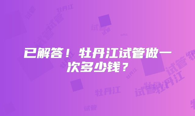 已解答！牡丹江试管做一次多少钱？
