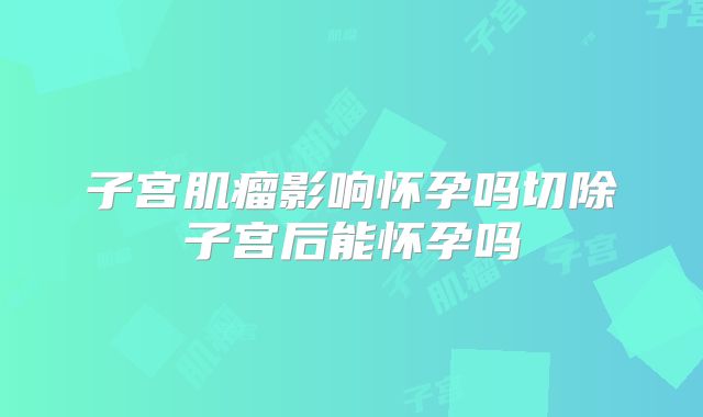 子宫肌瘤影响怀孕吗切除子宫后能怀孕吗