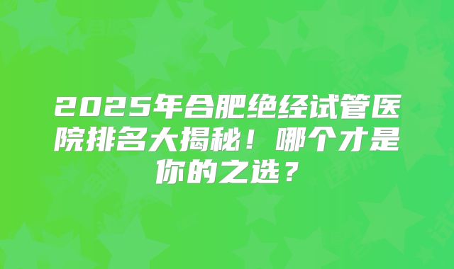 2025年合肥绝经试管医院排名大揭秘!哪个才是你的之选?