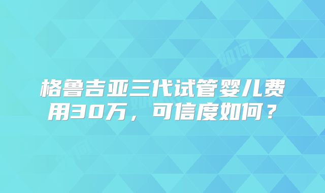 格鲁吉亚三代试管婴儿费用30万,可信度如何?