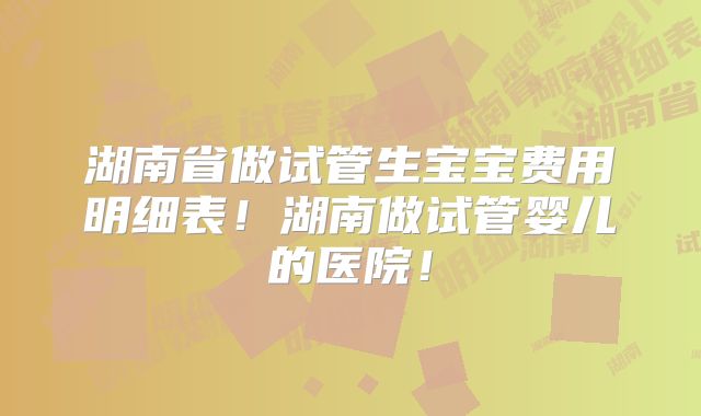 湖南省做试管生宝宝费用明细表!湖南做试管婴儿的医院!