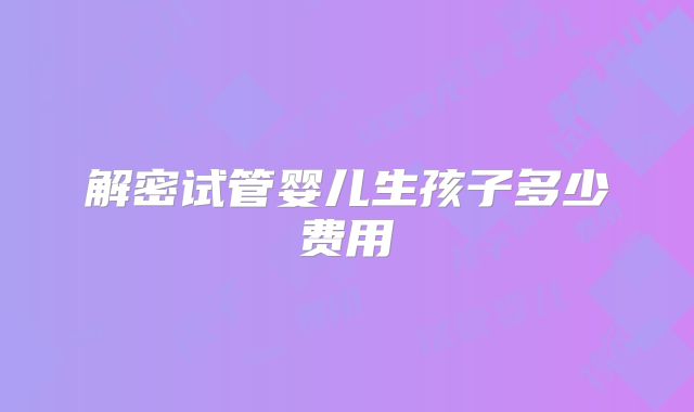 解密试管婴儿生孩子多少费用
