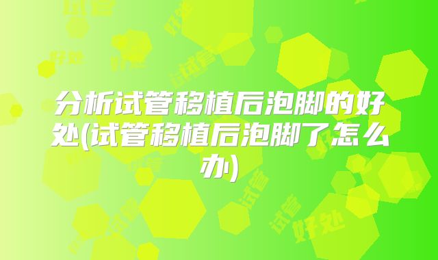 分析试管移植后泡脚的好处(试管移植后泡脚了怎么办)