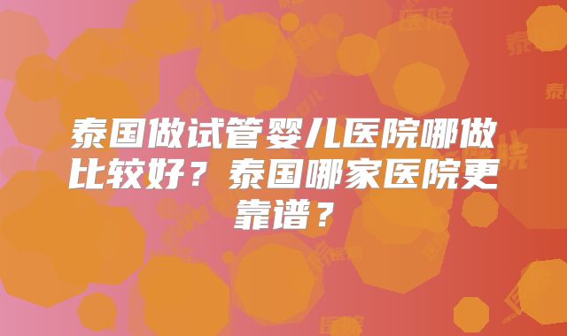 泰国做试管婴儿医院哪做比较好？泰国哪家医院更靠谱？