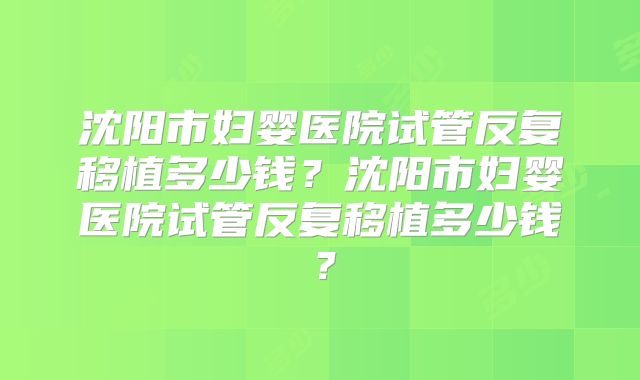 沈阳市妇婴医院试管反复移植多少钱？沈阳市妇婴医院试管反复移植多少钱？