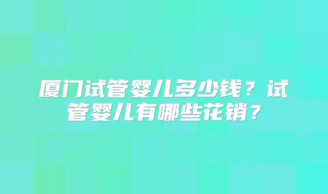 厦门试管婴儿多少钱？试管婴儿有哪些花销？