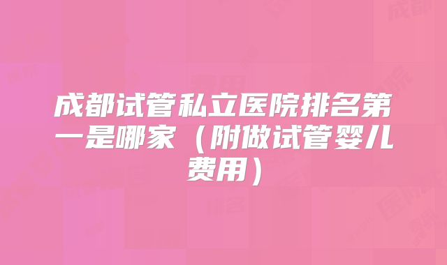 成都试管私立医院排名第一是哪家（附做试管婴儿费用）