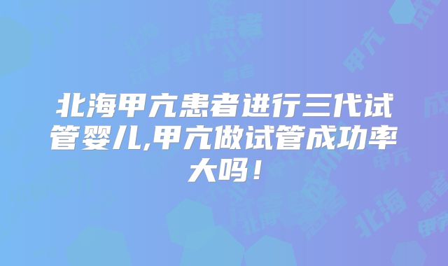 北海甲亢患者进行三代试管婴儿,甲亢做试管成功率大吗！