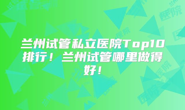 兰州试管私立医院Top10排行！兰州试管哪里做得好！