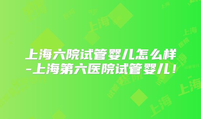 上海六院试管婴儿怎么样-上海第六医院试管婴儿!