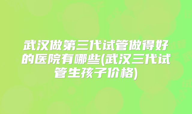 武汉做第三代试管做得好的医院有哪些(武汉三代试管生孩子价格)