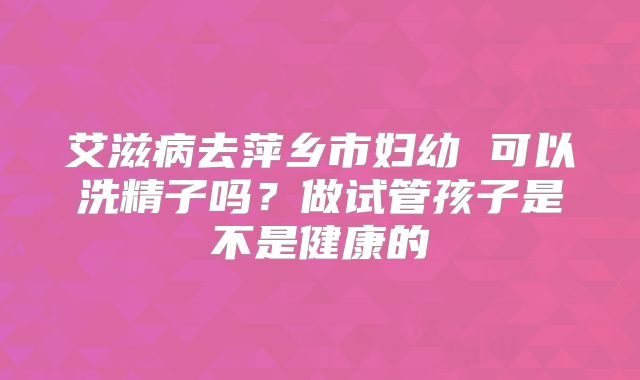 艾滋病去萍乡市妇幼 可以洗精子吗?做试管孩子是不是健康的