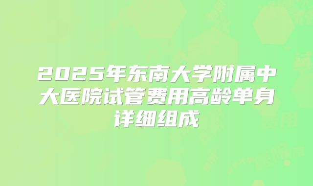 2025年东南大学附属中大医院试管费用高龄单身详细组成