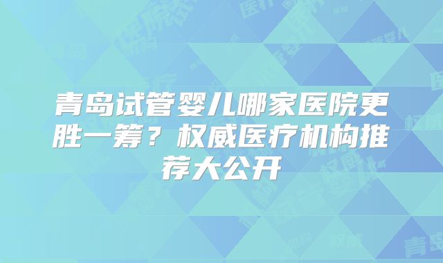 青岛试管婴儿哪家医院更胜一筹？权威医疗机构推荐大公开