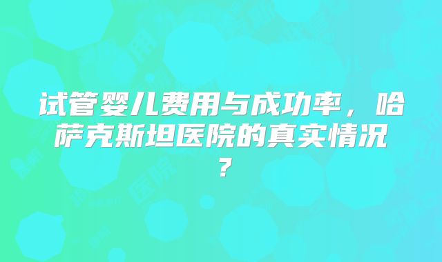 试管婴儿费用与成功率,哈萨克斯坦医院的真实情况?