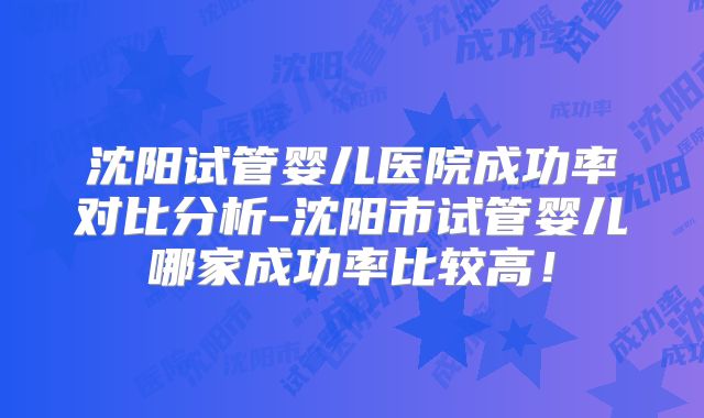 沈阳试管婴儿医院成功率对比分析-沈阳市试管婴儿哪家成功率比较高！