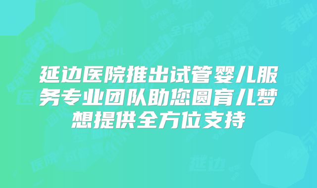 延边医院推出试管婴儿服务专业团队助您圆育儿梦想提供全方位支持