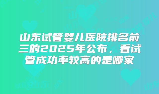 山东试管婴儿医院排名前三的2025年公布，看试管成功率较高的是哪家