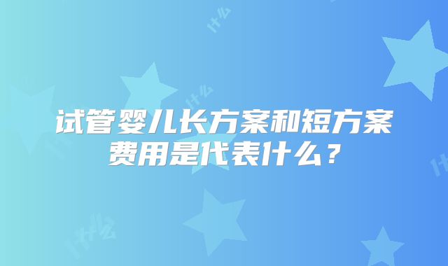 试管婴儿长方案和短方案费用是代表什么？