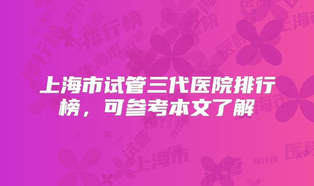 上海市试管三代医院排行榜，可参考本文了解