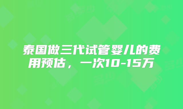 泰国做三代试管婴儿的费用预估，一次10-15万